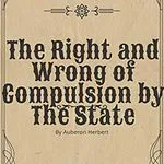 The Right and Wrong of Compulsion by the State, by Auberon Herbert